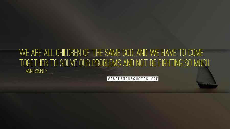 Ann Romney Quotes: We are all children of the same God, and we have to come together to solve our problems and not be fighting so much.