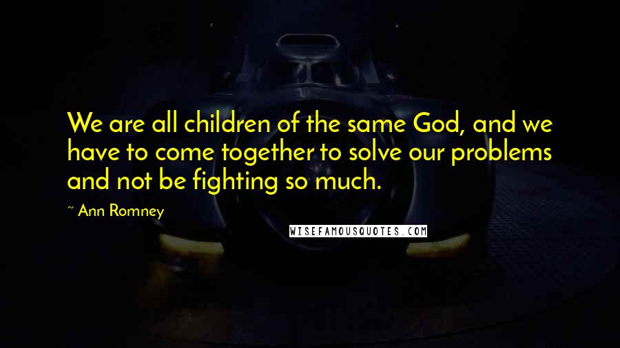 Ann Romney Quotes: We are all children of the same God, and we have to come together to solve our problems and not be fighting so much.