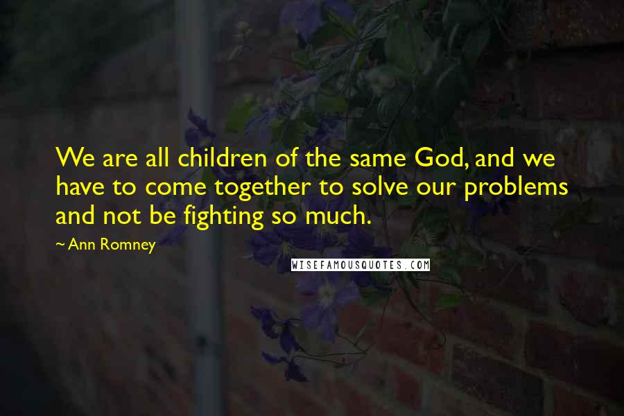 Ann Romney Quotes: We are all children of the same God, and we have to come together to solve our problems and not be fighting so much.