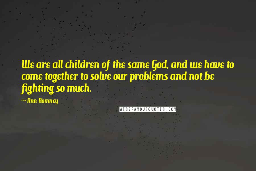 Ann Romney Quotes: We are all children of the same God, and we have to come together to solve our problems and not be fighting so much.