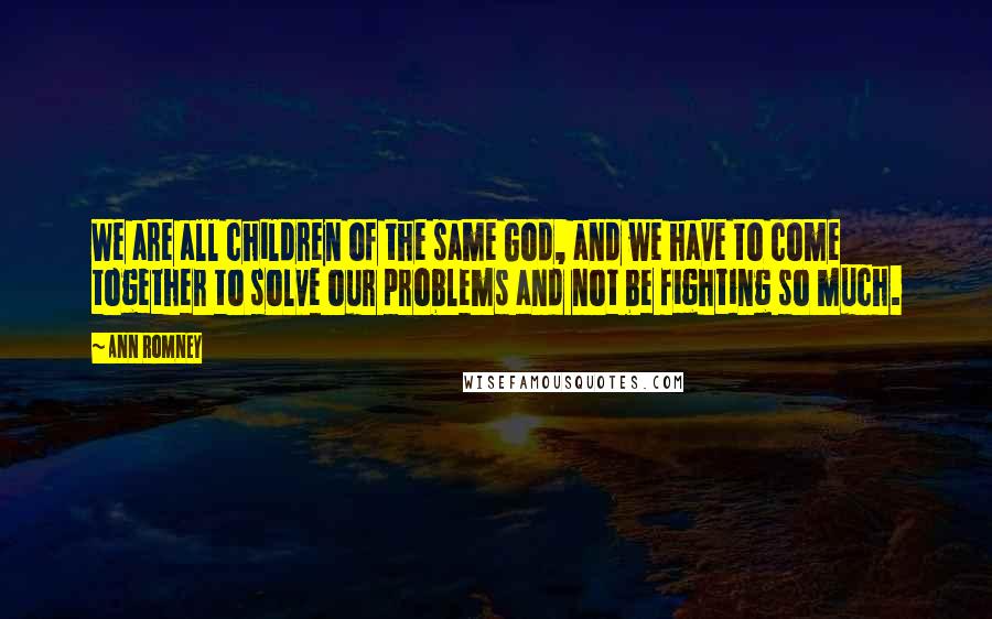 Ann Romney Quotes: We are all children of the same God, and we have to come together to solve our problems and not be fighting so much.