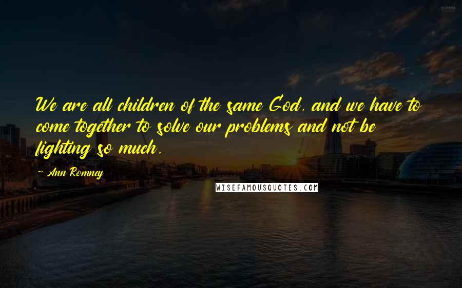 Ann Romney Quotes: We are all children of the same God, and we have to come together to solve our problems and not be fighting so much.