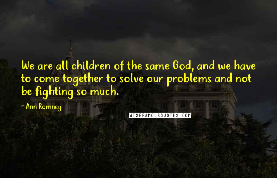 Ann Romney Quotes: We are all children of the same God, and we have to come together to solve our problems and not be fighting so much.