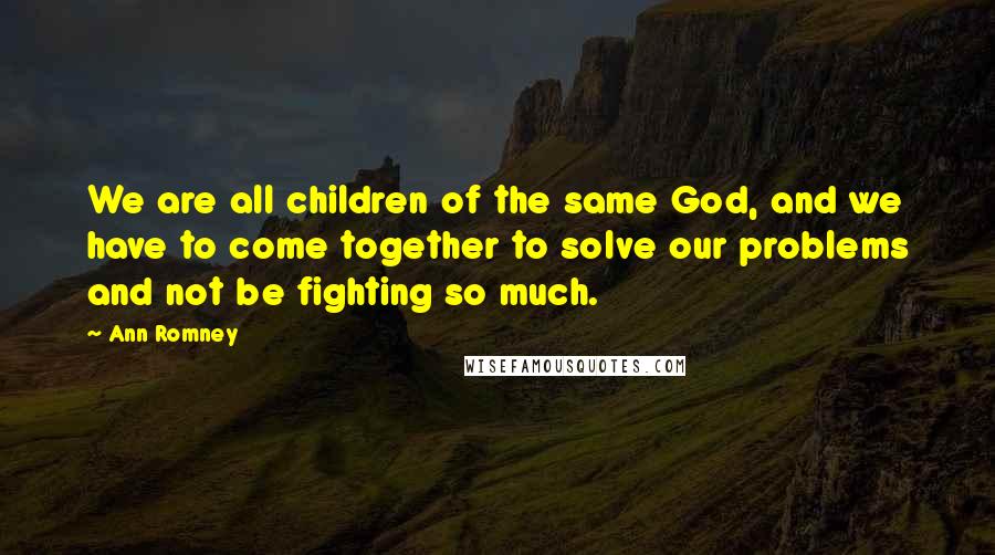 Ann Romney Quotes: We are all children of the same God, and we have to come together to solve our problems and not be fighting so much.