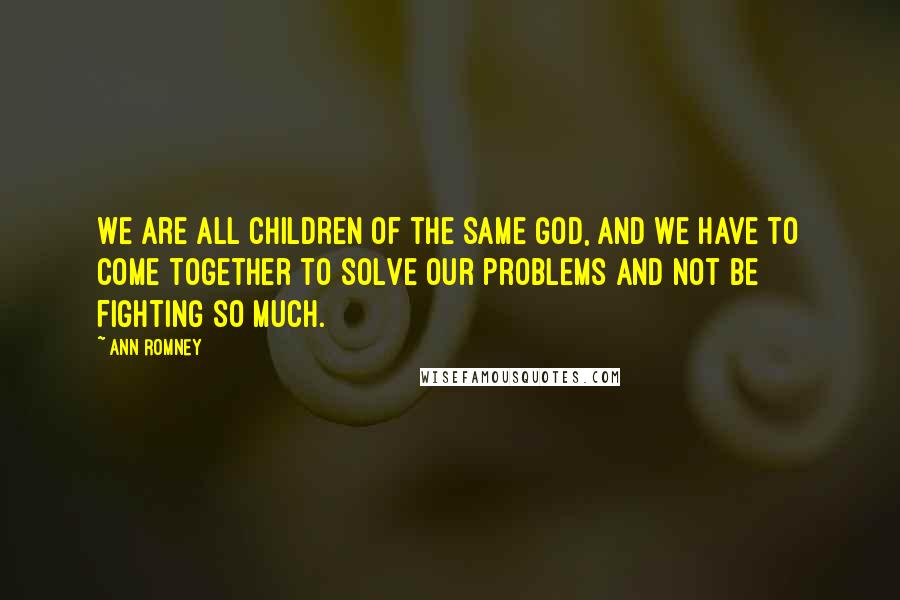 Ann Romney Quotes: We are all children of the same God, and we have to come together to solve our problems and not be fighting so much.