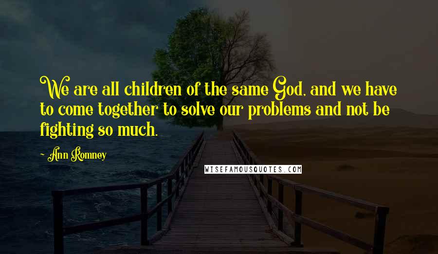 Ann Romney Quotes: We are all children of the same God, and we have to come together to solve our problems and not be fighting so much.