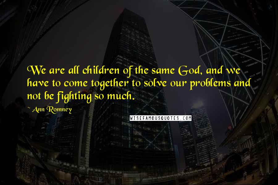 Ann Romney Quotes: We are all children of the same God, and we have to come together to solve our problems and not be fighting so much.