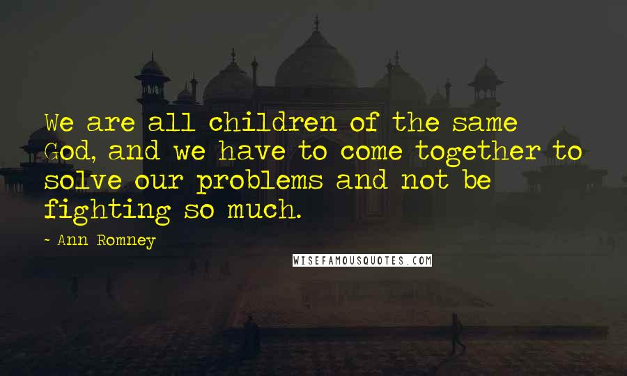 Ann Romney Quotes: We are all children of the same God, and we have to come together to solve our problems and not be fighting so much.