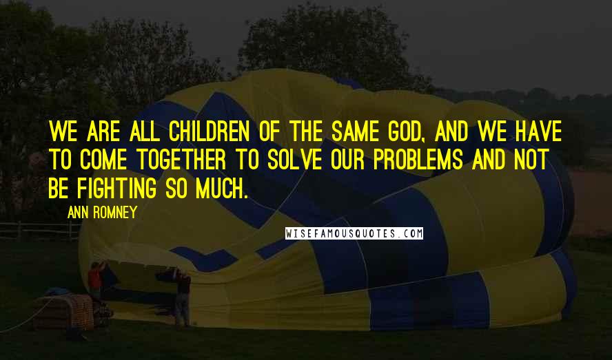 Ann Romney Quotes: We are all children of the same God, and we have to come together to solve our problems and not be fighting so much.