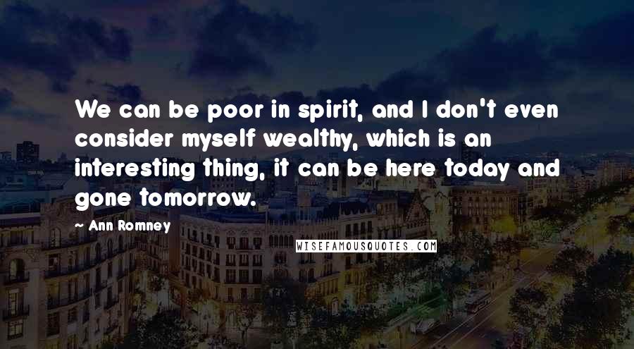 Ann Romney Quotes: We can be poor in spirit, and I don't even consider myself wealthy, which is an interesting thing, it can be here today and gone tomorrow.