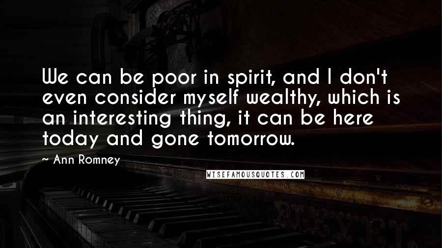 Ann Romney Quotes: We can be poor in spirit, and I don't even consider myself wealthy, which is an interesting thing, it can be here today and gone tomorrow.