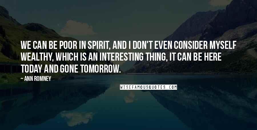 Ann Romney Quotes: We can be poor in spirit, and I don't even consider myself wealthy, which is an interesting thing, it can be here today and gone tomorrow.