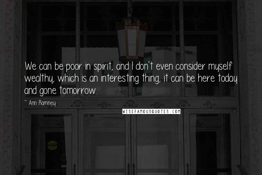 Ann Romney Quotes: We can be poor in spirit, and I don't even consider myself wealthy, which is an interesting thing, it can be here today and gone tomorrow.