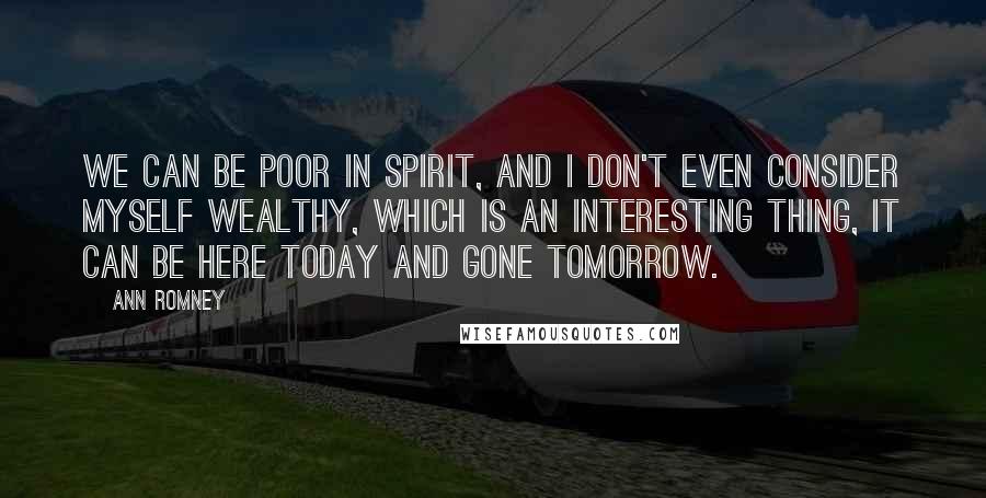 Ann Romney Quotes: We can be poor in spirit, and I don't even consider myself wealthy, which is an interesting thing, it can be here today and gone tomorrow.