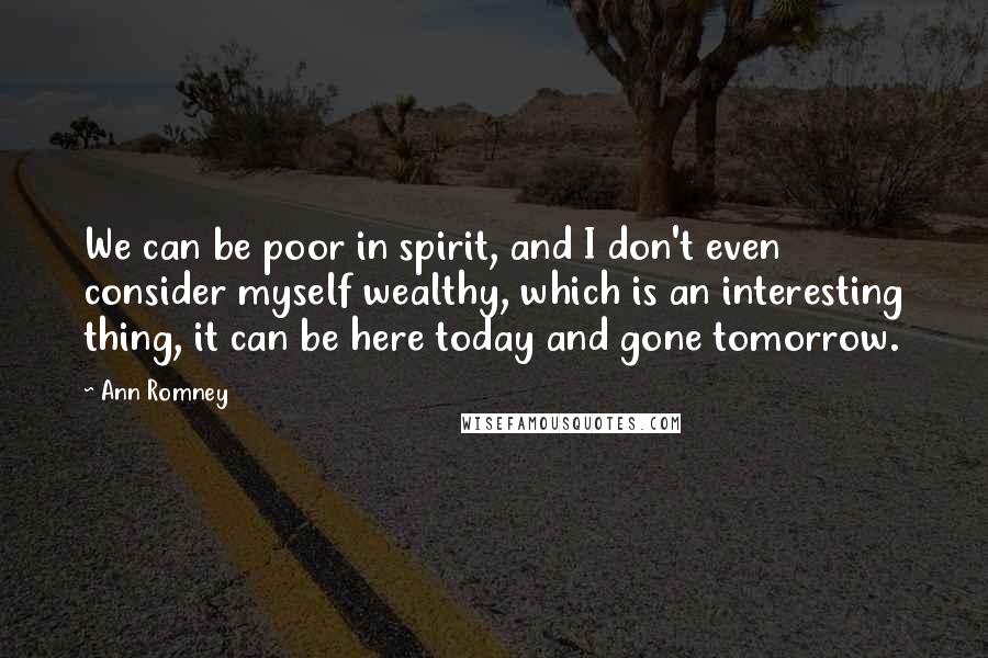 Ann Romney Quotes: We can be poor in spirit, and I don't even consider myself wealthy, which is an interesting thing, it can be here today and gone tomorrow.