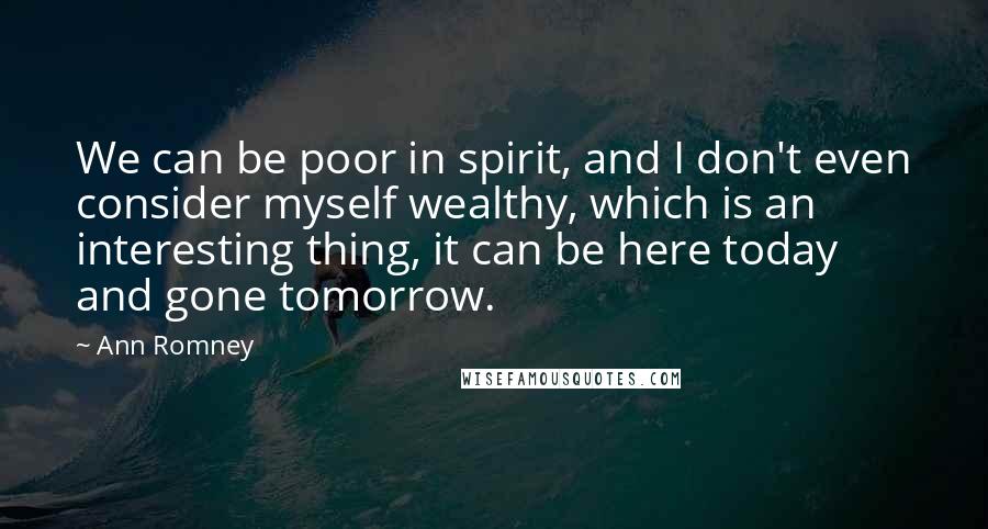 Ann Romney Quotes: We can be poor in spirit, and I don't even consider myself wealthy, which is an interesting thing, it can be here today and gone tomorrow.