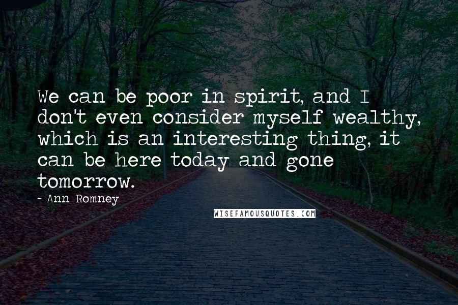 Ann Romney Quotes: We can be poor in spirit, and I don't even consider myself wealthy, which is an interesting thing, it can be here today and gone tomorrow.
