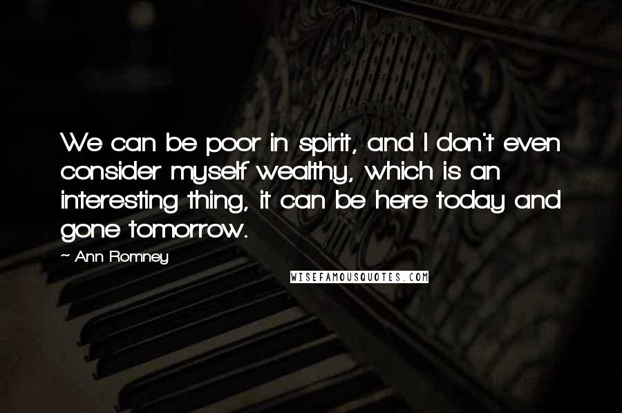 Ann Romney Quotes: We can be poor in spirit, and I don't even consider myself wealthy, which is an interesting thing, it can be here today and gone tomorrow.