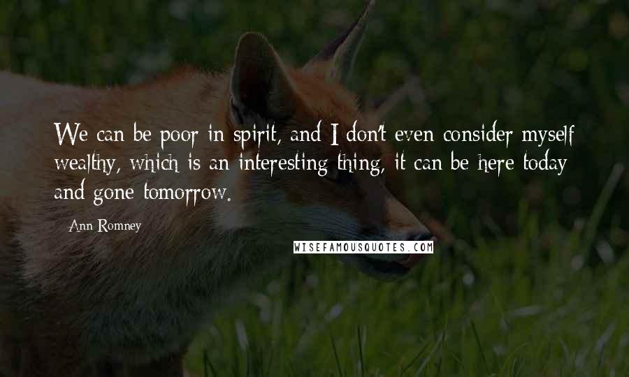 Ann Romney Quotes: We can be poor in spirit, and I don't even consider myself wealthy, which is an interesting thing, it can be here today and gone tomorrow.