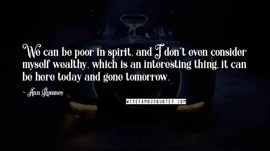 Ann Romney Quotes: We can be poor in spirit, and I don't even consider myself wealthy, which is an interesting thing, it can be here today and gone tomorrow.