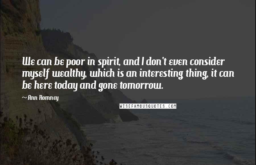 Ann Romney Quotes: We can be poor in spirit, and I don't even consider myself wealthy, which is an interesting thing, it can be here today and gone tomorrow.