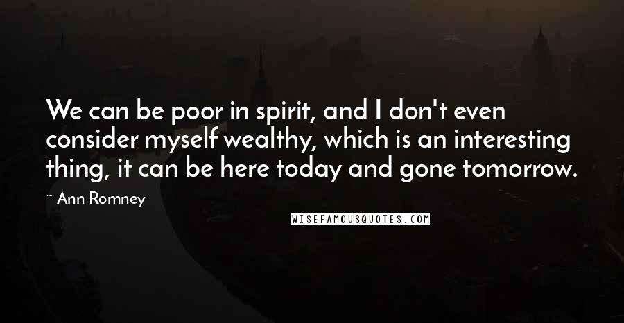 Ann Romney Quotes: We can be poor in spirit, and I don't even consider myself wealthy, which is an interesting thing, it can be here today and gone tomorrow.