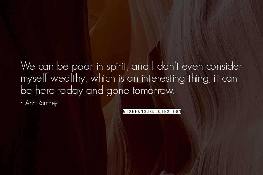 Ann Romney Quotes: We can be poor in spirit, and I don't even consider myself wealthy, which is an interesting thing, it can be here today and gone tomorrow.