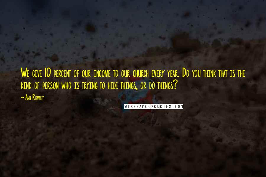Ann Romney Quotes: We give 10 percent of our income to our church every year. Do you think that is the kind of person who is trying to hide things, or do things?