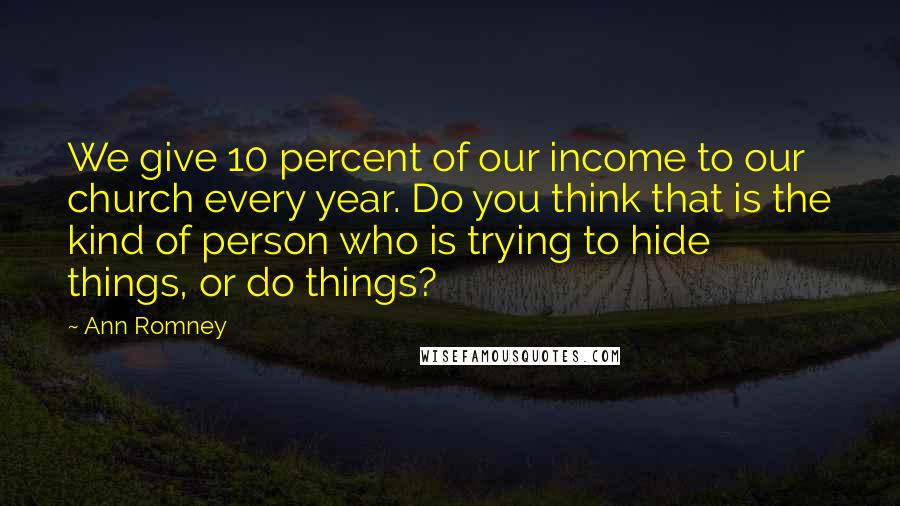 Ann Romney Quotes: We give 10 percent of our income to our church every year. Do you think that is the kind of person who is trying to hide things, or do things?