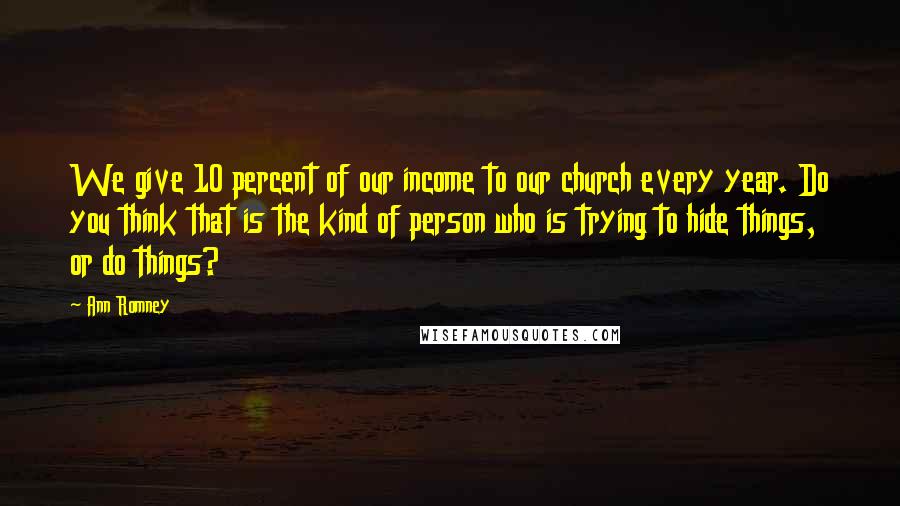 Ann Romney Quotes: We give 10 percent of our income to our church every year. Do you think that is the kind of person who is trying to hide things, or do things?