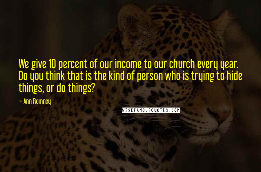 Ann Romney Quotes: We give 10 percent of our income to our church every year. Do you think that is the kind of person who is trying to hide things, or do things?