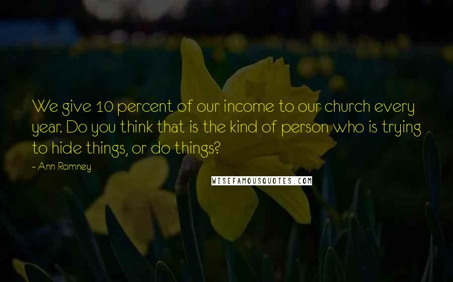 Ann Romney Quotes: We give 10 percent of our income to our church every year. Do you think that is the kind of person who is trying to hide things, or do things?