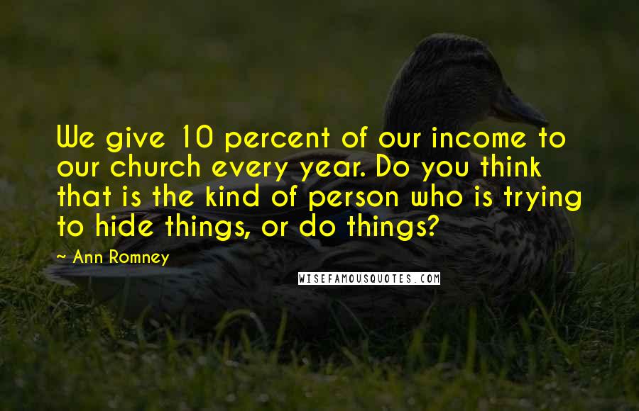 Ann Romney Quotes: We give 10 percent of our income to our church every year. Do you think that is the kind of person who is trying to hide things, or do things?