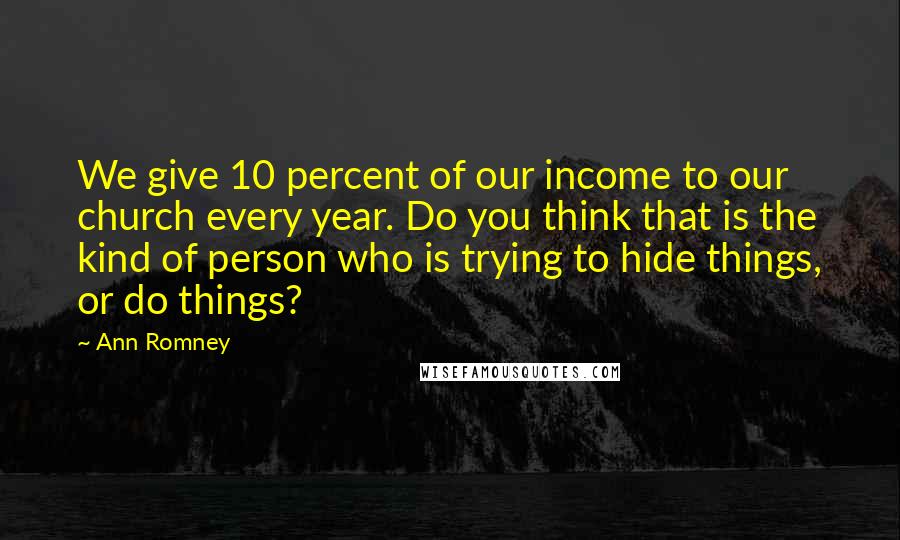 Ann Romney Quotes: We give 10 percent of our income to our church every year. Do you think that is the kind of person who is trying to hide things, or do things?