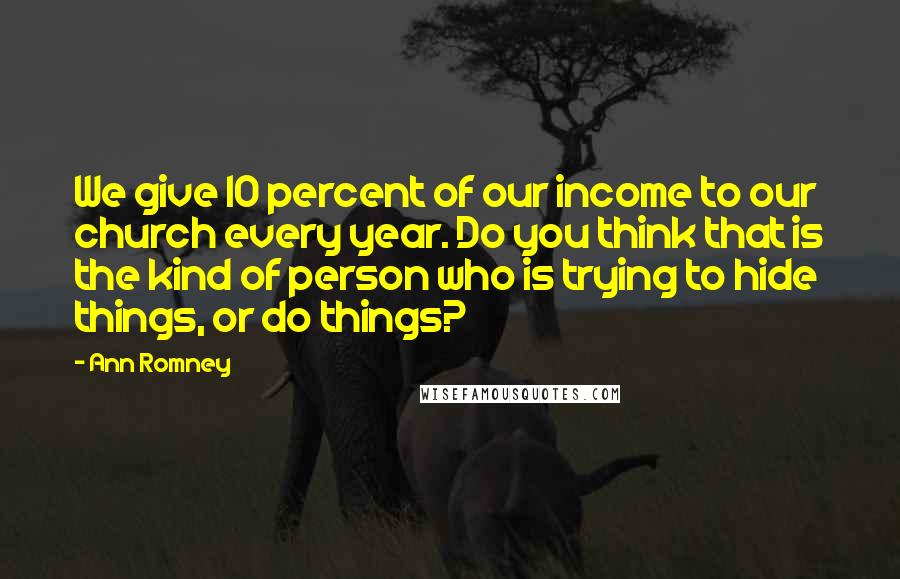 Ann Romney Quotes: We give 10 percent of our income to our church every year. Do you think that is the kind of person who is trying to hide things, or do things?