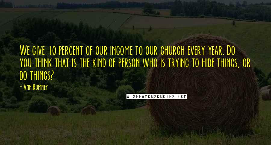 Ann Romney Quotes: We give 10 percent of our income to our church every year. Do you think that is the kind of person who is trying to hide things, or do things?