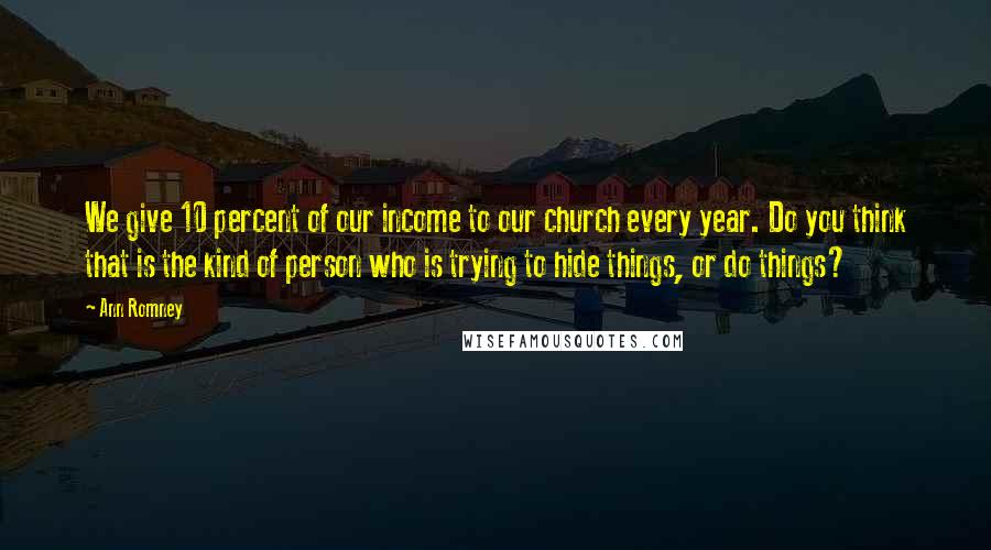 Ann Romney Quotes: We give 10 percent of our income to our church every year. Do you think that is the kind of person who is trying to hide things, or do things?