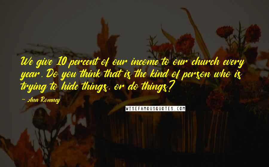 Ann Romney Quotes: We give 10 percent of our income to our church every year. Do you think that is the kind of person who is trying to hide things, or do things?