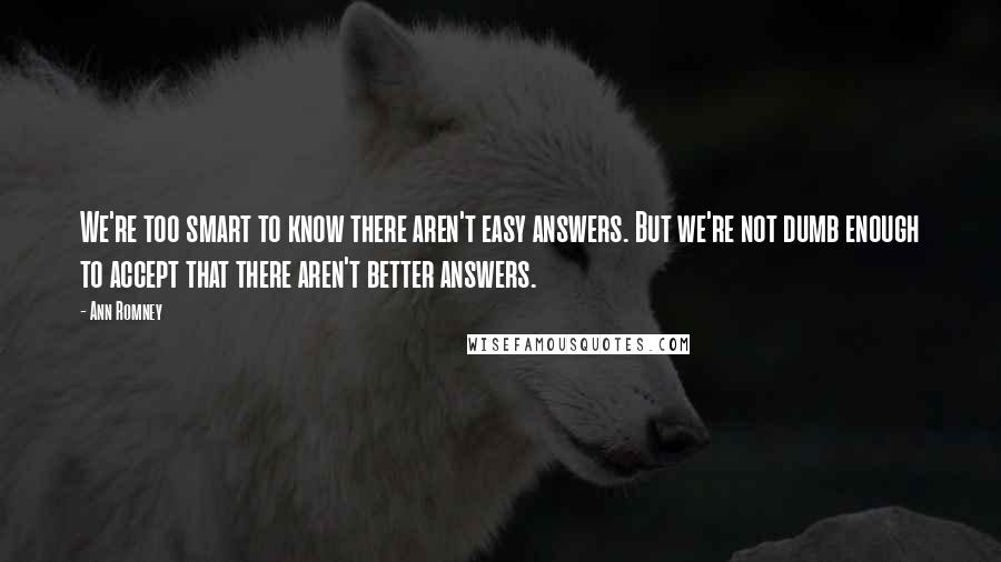 Ann Romney Quotes: We're too smart to know there aren't easy answers. But we're not dumb enough to accept that there aren't better answers.