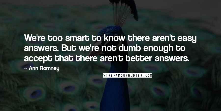 Ann Romney Quotes: We're too smart to know there aren't easy answers. But we're not dumb enough to accept that there aren't better answers.