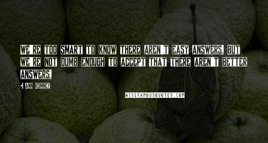 Ann Romney Quotes: We're too smart to know there aren't easy answers. But we're not dumb enough to accept that there aren't better answers.