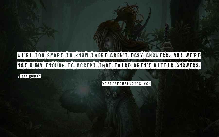 Ann Romney Quotes: We're too smart to know there aren't easy answers. But we're not dumb enough to accept that there aren't better answers.