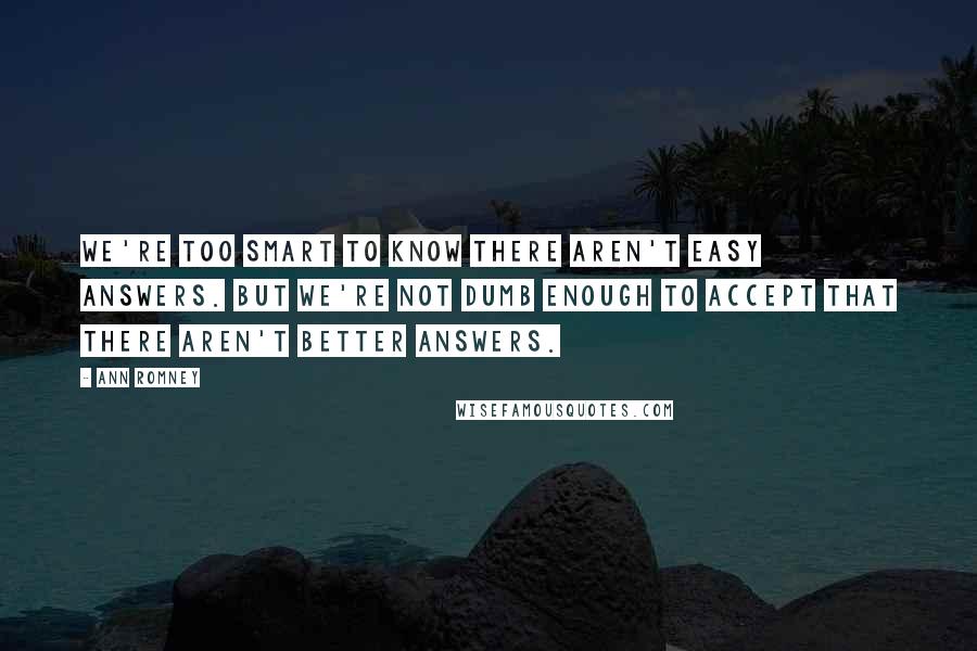 Ann Romney Quotes: We're too smart to know there aren't easy answers. But we're not dumb enough to accept that there aren't better answers.