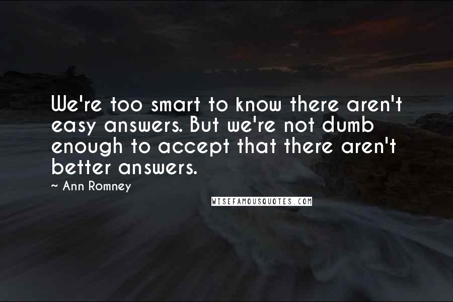 Ann Romney Quotes: We're too smart to know there aren't easy answers. But we're not dumb enough to accept that there aren't better answers.