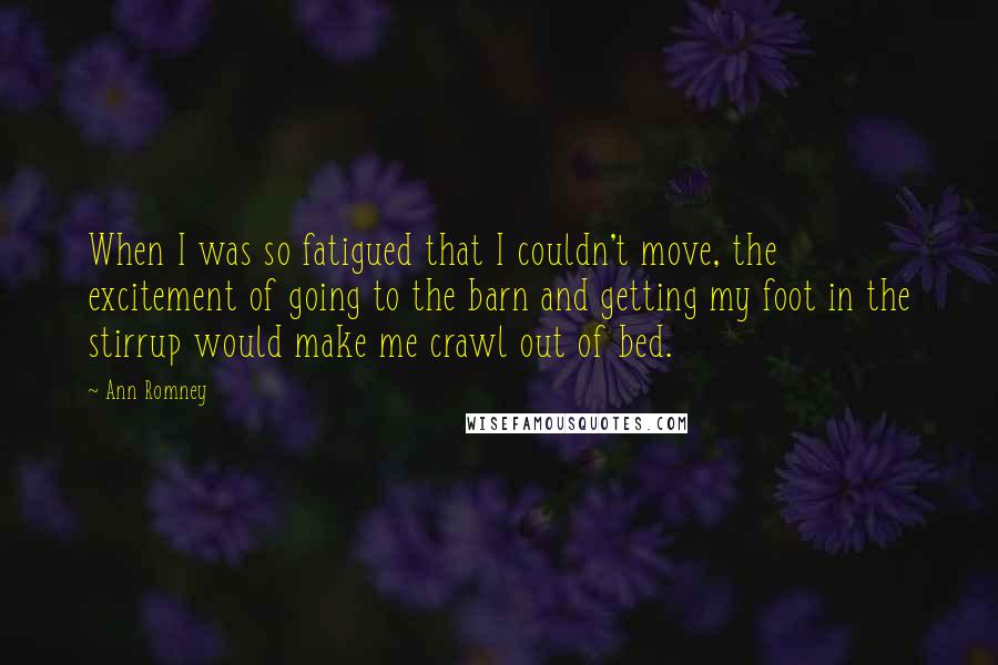 Ann Romney Quotes: When I was so fatigued that I couldn't move, the excitement of going to the barn and getting my foot in the stirrup would make me crawl out of bed.