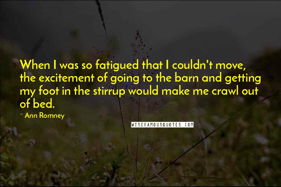 Ann Romney Quotes: When I was so fatigued that I couldn't move, the excitement of going to the barn and getting my foot in the stirrup would make me crawl out of bed.
