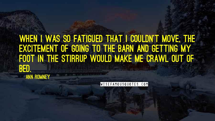Ann Romney Quotes: When I was so fatigued that I couldn't move, the excitement of going to the barn and getting my foot in the stirrup would make me crawl out of bed.