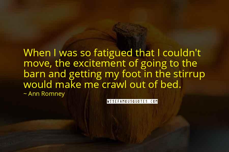 Ann Romney Quotes: When I was so fatigued that I couldn't move, the excitement of going to the barn and getting my foot in the stirrup would make me crawl out of bed.