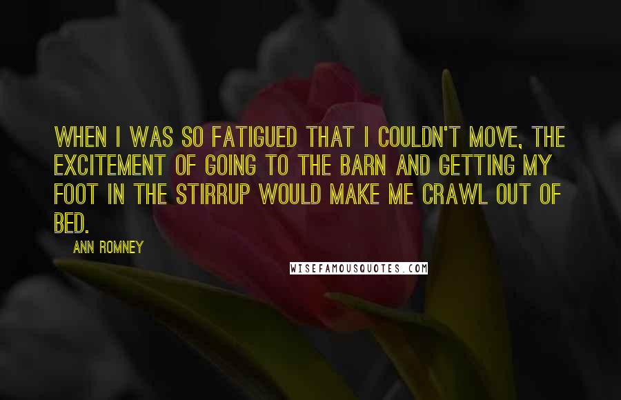 Ann Romney Quotes: When I was so fatigued that I couldn't move, the excitement of going to the barn and getting my foot in the stirrup would make me crawl out of bed.