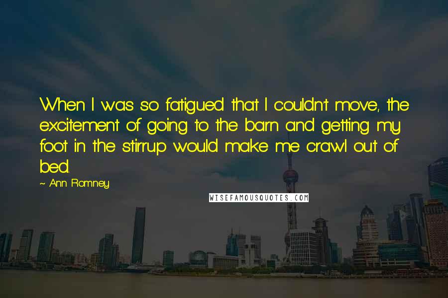 Ann Romney Quotes: When I was so fatigued that I couldn't move, the excitement of going to the barn and getting my foot in the stirrup would make me crawl out of bed.
